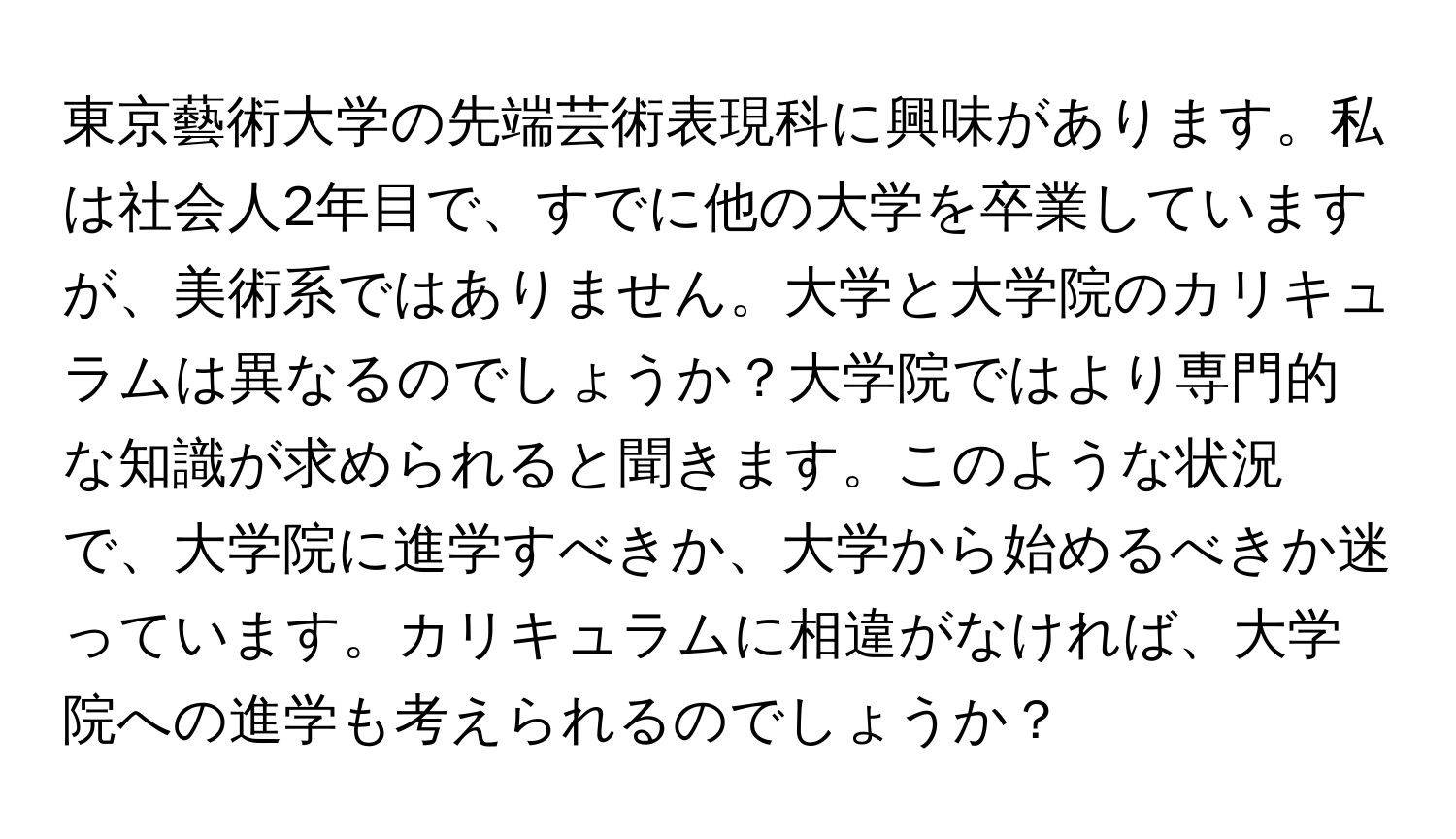 東京藝術大学の先端芸術表現科に興味があります。私は社会人2年目で、すでに他の大学を卒業していますが、美術系ではありません。大学と大学院のカリキュラムは異なるのでしょうか？大学院ではより専門的な知識が求められると聞きます。このような状況で、大学院に進学すべきか、大学から始めるべきか迷っています。カリキュラムに相違がなければ、大学院への進学も考えられるのでしょうか？