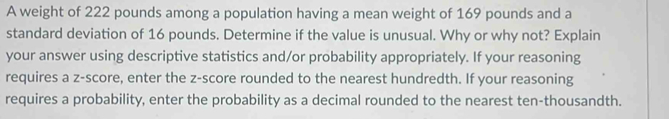 A weight of 222 pounds among a population having a mean weight of 169 pounds and a 
standard deviation of 16 pounds. Determine if the value is unusual. Why or why not? Explain 
your answer using descriptive statistics and/or probability appropriately. If your reasoning 
requires a z-score, enter the z-score rounded to the nearest hundredth. If your reasoning 
requires a probability, enter the probability as a decimal rounded to the nearest ten-thousandth.