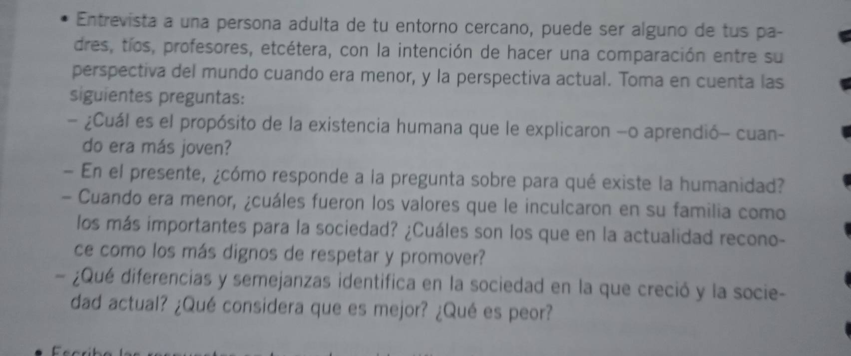 Entrevista a una persona adulta de tu entorno cercano, puede ser alguno de tus pa- 
dres, tíos, profesores, etcétera, con la intención de hacer una comparación entre su 
perspectiva del mundo cuando era menor, y la perspectiva actual. Toma en cuenta las 
siguientes preguntas: 
- ¿Cuál es el propósito de la existencia humana que le explicaron -o aprendió- cuan- 
do era más joven? 
- En el presente, ¿cómo responde a la pregunta sobre para qué existe la humanidad? 
- Cuando era menor, ¿cuáles fueron los valores que le inculcaron en su familia como 
los más importantes para la sociedad? ¿Cuáles son los que en la actualidad recono- 
ce como los más dignos de respetar y promover? 
¿Qué diferencias y semejanzas identifica en la sociedad en la que creció y la socie- 
dad actual? ¿Qué considera que es mejor? ¿Qué es peor? 
C