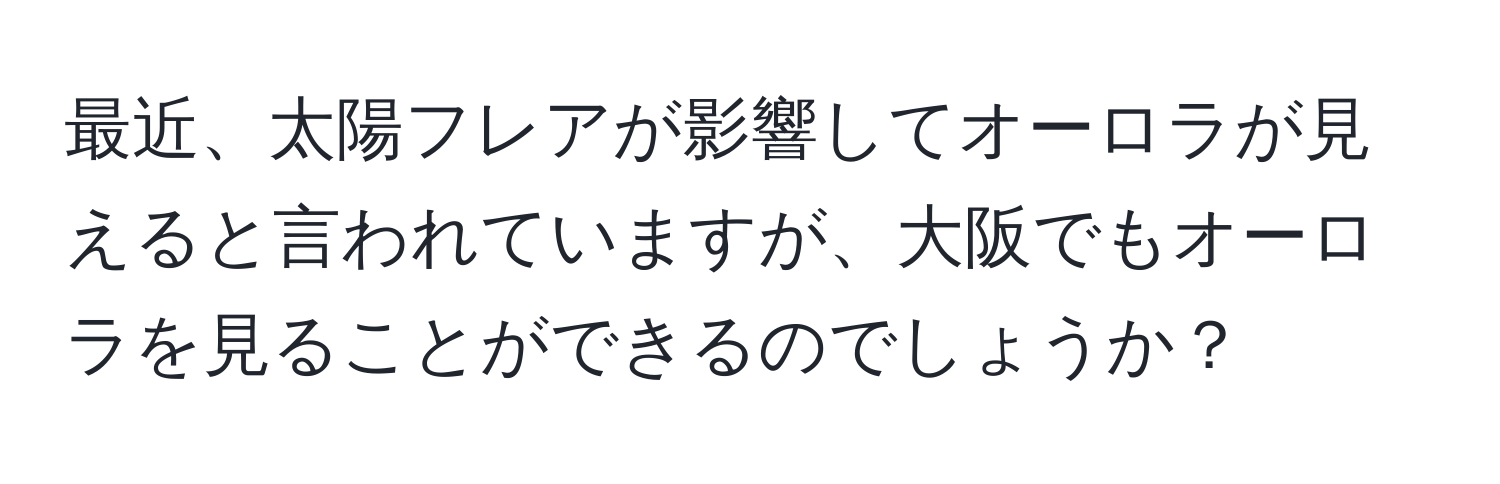 最近、太陽フレアが影響してオーロラが見えると言われていますが、大阪でもオーロラを見ることができるのでしょうか？