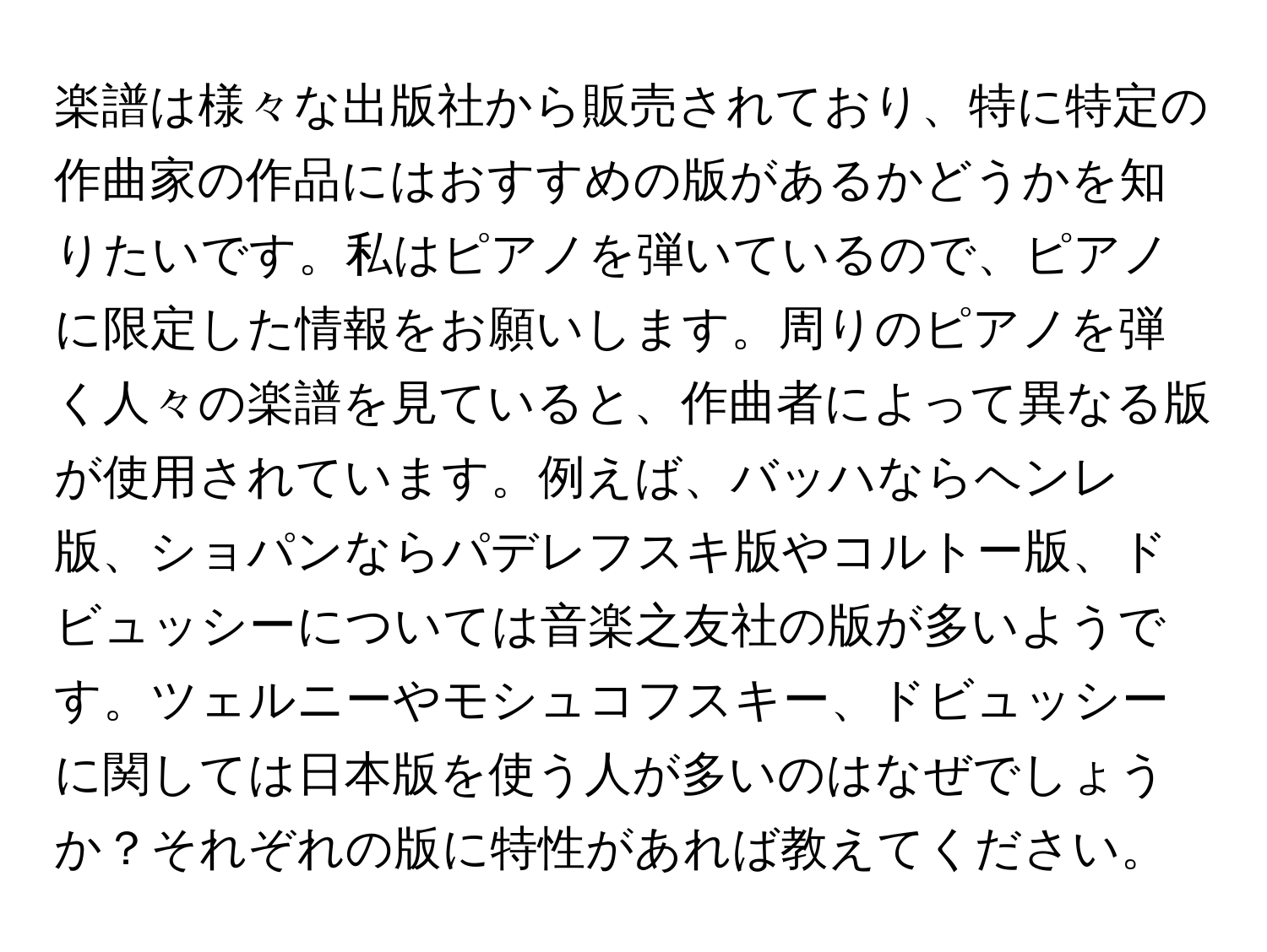 楽譜は様々な出版社から販売されており、特に特定の作曲家の作品にはおすすめの版があるかどうかを知りたいです。私はピアノを弾いているので、ピアノに限定した情報をお願いします。周りのピアノを弾く人々の楽譜を見ていると、作曲者によって異なる版が使用されています。例えば、バッハならヘンレ版、ショパンならパデレフスキ版やコルトー版、ドビュッシーについては音楽之友社の版が多いようです。ツェルニーやモシュコフスキー、ドビュッシーに関しては日本版を使う人が多いのはなぜでしょうか？それぞれの版に特性があれば教えてください。