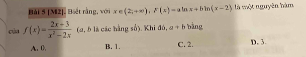 [M2]. Biết rằng, với x∈ (2;+∈fty ), F(x)=aln x+bln (x-2) là một nguyên hàm
của f(x)= (2x+3)/x^2-2x  (a, b là các hằng số). Khi đó, a+b bằng
A. 0. B. 1. C. 2. D. 3.