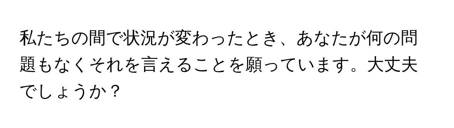 私たちの間で状況が変わったとき、あなたが何の問題もなくそれを言えることを願っています。大丈夫でしょうか？