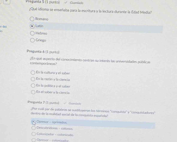 Pregunta 5 (1 punto) Guardado
¿Qué idioma se enseñaba para la escritura y la lectura durante la Edad Media?
Romano
n del Latín
io Hebreo
Griego
Pregunta 6 (1 punto)
¿En qué aspecto del conocimiento centran su interés las universidades públicas
contemporáneas?
En la cultura y el saber
En la razón y la ciencia
En la politica y el saber
En el saber y la ciencia
Pregunta 7 (1 punto) Guardado
¿Por cuál par de palabras se sustituyeron los términos "conquista" y "conquistadores"
dentro de la realidad social de la conquista española?
Opresor - oprimidos.
Descubridores - colonos
Colonizador - colonizado.
Opresor - colonizador