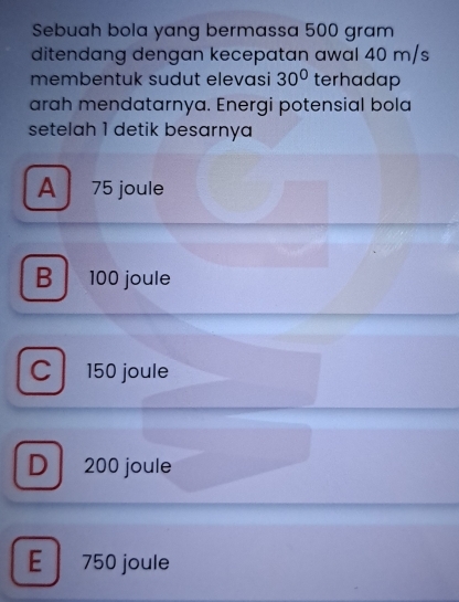 Sebuah bola yang bermassa 500 gram
ditendang dengan kecepatan awal 40 m/s
membentuk sudut elevasi 30° terhadap
arah mendatarnya. Energi potensial bola
setelah 1 detik besarnya
A 75 joule
B 100 joule
C 150 joule
D 200 joule
E 750 joule