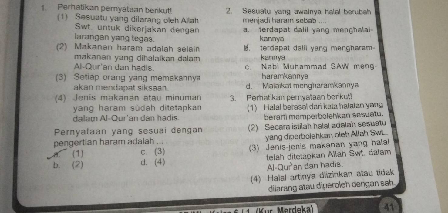 Perhatikan pernyataan berikut! 2. Sesuatu yang awalnya halal berubah
(1) Sesuatu yang dilarang oleh Allah menjadi haram sebab 
Swt. untuk dikerjakan dengan a. terdapat dalil yang menghalal-
larangan yang tegas. kannya
(2) Makanan haram adalah selain b. terdapat dalil yang mengharam-
makanan yang dihalalkan dalam kannya
Al-Qur'an dan hadis. c. Nabi Muhammad SAW meng-
(3) Setiap orang yang memakannya haramkannya
akan mendapat siksaan. d. Malaikat mengharamkannya
(4) Jenis makanan atau minuman 3. Perhatikan pernyataan berikut!
yang haram sùdah ditetapkan (1) Halal berasal dari kata halalan yang
dalam Al-Qur'an dan hadis.
berarti memperbolehkan sesuatu.
Pernyataan yang sesuai dengan (2) Secara istilah halal adalah sesuatu
yang diperbolehkan oleh Allah Swt..
pengertian haram adalah ... .
a. (1) c. (3) (3) Jenis-jenis makanan yang halal
b. (2) d. (4) telah ditetapkan Allah Swt. dalam
Al-Qur an dan hadis.
(4) Halal artinya diizinkan atau tidak
dilarang atau diperoleh dengan sah.
( K ür Merdeka) 41