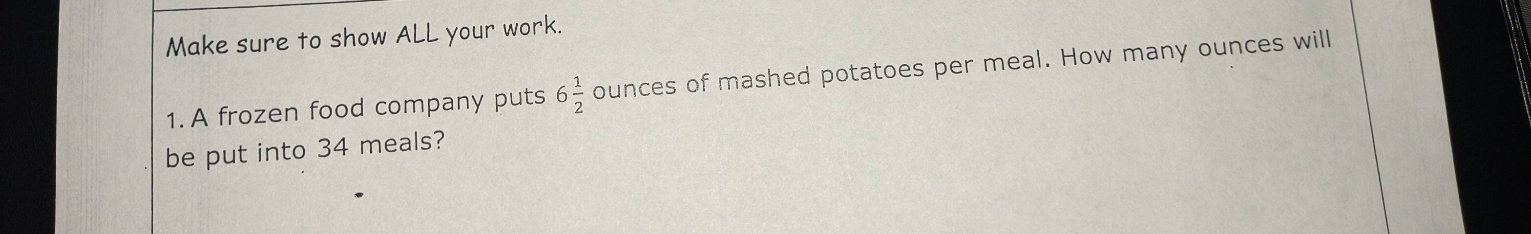 Make sure to show ALL your work. 
1. A frozen food company puts 6 1/2  ounces of mashed potatoes per meal. How many ounces will 
be put into 34 meals?