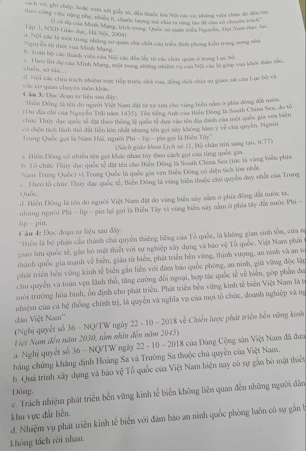 Sach vớ, ghi chép, hoặc xem xét giấy tờ, đều thuộc tòa Nội các cá; những viên chức đó đều tùy
theo công việc nặng nhẹ, nhiều ít, chước lượng mà chia ra từng tào để cho có chuyên trách''
(Lời dụ của Minh Mạng, trích trong: Quốc sử quán triều Nguyễn, Đại Nam thực lục
Tập 3, NXB Giáo dục, Hà Nội, 2004)
a. Nội các là một trong những cơ quan chủ chết của triều định phong kiến trung ương nhà
Nguyễn từ thời vua Minh Mạng
b Toàn bộ các thành viên của Nội các đều lấy từ các chức quan ở trong Lục bộ
c. Theo lời dụ của Minh Mạng, một trong những nhiệm vụ của Nội các là giúp vua khởi thảo sắc.
chiều, sở tấu...
d. Nội các chịu trách nhiệm trực tiếp trước nhà vua, đồng thời chịu sự giám sát của Lục bộ và
các cơ quan chuyên môn khảc.
Câu 3: Đọc đoạn tư liệu sau đây:
* Biến Đồng là tên do người Việt Nam đặt từ xa xưa cho vùng biển nằm ở phía đông đất nước
(Dư địa chỉ của Nguyễn Trài năm 1435). Tên tiếng Anh của Biên Đông là South China Sea, do tô
chưc Thủy đạc quốc tế đặt theo thông lệ quốc tế dựa vào tên địa danh của một quốc gia ven biên
có diện tích lãnh thổ đất liền lớn nhất nhưng tên gọi này không hàm ý về chủ quyền. Người
rung Quốc gọi là Nam Hải, người Phi - lip - pin gọi là Biến Tây''
(Sách giáo khoa Lịch sử 11, Bộ chân trời sáng tạo, tr.77)
a. Biên Đông có nhiều tên gọi khác nhau tùy theo cách gọi của từng quốc gia.
b. Tổ chức Thủy đạc quốc tế đặt tên cho Biến Đông là South China Sea (tức là vùng biển phía
Nam Trung Quốc) vi Trung Quốc là quốc gia ven Biến Đông có diện tích lớn nhất.
c. Theo tổ chức Thuy đạc quốc tế, Biến Đông là vùng biên thuộc chủ quyền duy nhất của Trung
Quốc.
d Biền Đông là tên do người Việt Nam đặt do vùng biển này nằm ở phía đông đất nước ta,
những người Phi - lip - pin lại gọi là Biến Tây vì vùng biên này nằm ở phía tây đất nước Phi -
lip - pin.
Cầu 4: Đọc đoạn tư liệu sau đây:
*Biên là bộ phận cầu thành chủ quyền thiêng liêng của Tổ quốc, là không gian sinh tồn, cửa ng
giao lưu quốc tế, gắn bó mật thiết với sự nghiệp xây dựng và bảo vệ Tổ quốc. Việt Nam phải t
thành quốc gia mạnh về biển, giàu từ biển, phát triển bền vững, thịnh vượng, an ninh và an tơ
phát triển bền vững kinh tế biển gắn liền với đảm bảo quốc phòng, an nính, giữ vững độc lập
chu quyền và toàn vẹn lãnh thổ, tăng cường đối ngoại, hợp tác quốc tế về biển, góp phần du
trôi trường hòa binh, ồn định cho phát triển. Phát triển bền vững kinh tế biển Việt Nam là trị
nhiệm của cá hệ thống chính trị, là quyền và nghĩa vụ của mọi tổ chức, đoanh nghiệp và ng
dân Việt Nam''
(Nghị quyết số 36 - NQ/TW ngày 22 - 10 - 2018 về Chiến lược phát triển bền vững kinh
Việt Nam đến năm 2030, tầm nhìn đến năm 2045)
a. Nghị quyết số 36 - NQ/TW ngày 22 - 10 - 2018 của Đảng Cộng sản Việt Nam đã đưa
băng chứng khăng định Hoàng Sa và Trường Sa thuộc chủ quyền của Việt Nam.
b. Quá trình xây dựng và bảo vệ Tổ quốc của Việt Nam hiện nay có sự gắn bó mật thiết
Đông.
c. Trách nhiệm phát triển bền vững kinh tế biển không liên quan đến những người dân
khu vực đất liền.
d. Nhiệm vụ phát triển kinh tế biển với đảm bảo an ninh quốc phòng luôn có sự gắn b
không tách rời nhau.