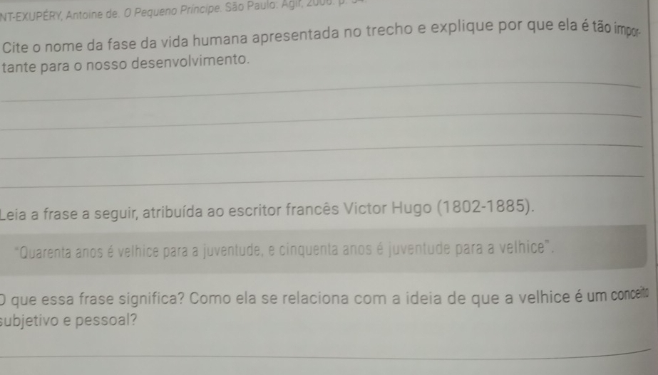 NT-EXUPÉRY, Antoine de. O Pequeno Príncipe. São Paulo: Agir, 2000. p. 
Cite o nome da fase da vida humana apresentada no trecho e explique por que ela é tão impor 
_ 
tante para o nosso desenvolvimento. 
_ 
_ 
_ 
Leia a frase a seguir, atribuída ao escritor francês Victor Hugo (1802-1885). 
“Quarenta anos é velhice para a juventude, e cinquenta anos é juventude para a velhice”. 
O que essa frase significa? Como ela se relaciona com a ideia de que a velhice é um conceit 
subjetivo e pessoal? 
_