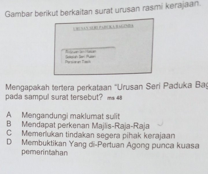 Gambar berikut berkaitan surat urusan rasmi kerajaan.
URUSAN SERI PADUKA BAGINĐA
Ridzuan bin Hasan
Selokah Serí Puteri
Persiaran Tasik
Mengapakah tertera perkataan “Urusan Seri Paduka Ba
pada sampul surat tersebut? ms 48
A Mengandungi maklumat sulit
B Mendapat perkenan Majlis-Raja-Raja
C Memerlukan tindakan segera pihak kerajaan
D Membuktikan Yang di-Pertuan Agong punca kuasa
pemerintahan