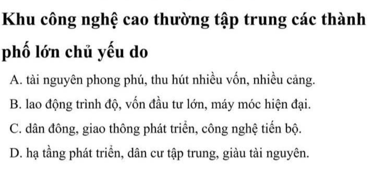 Khu công nghệ cao thường tập trung các thành
phố lớn chủ yếu do
A. tài nguyên phong phú, thu hút nhiều vốn, nhiều cảng.
B. lao động trình độ, vốn đầu tư lớn, máy móc hiện đại.
C. dân đông, giao thông phát triển, công nghệ tiến bộ.
D. hạ tầng phát triển, dân cư tập trung, giàu tài nguyên.