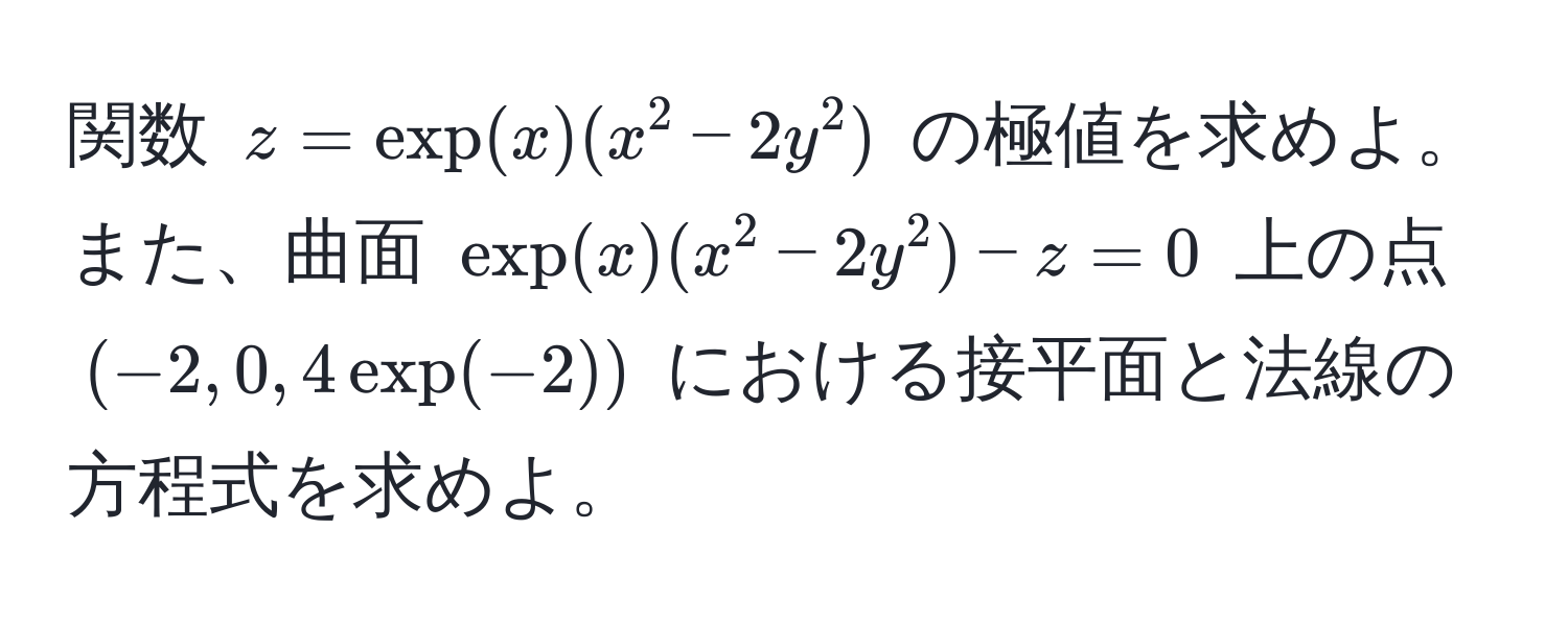 関数 $z=exp(x)(x^2 -2y^2)$ の極値を求めよ。また、曲面 $exp(x)(x^2 -2y^2)-z=0$ 上の点 $(-2,0,4exp(-2))$ における接平面と法線の方程式を求めよ。