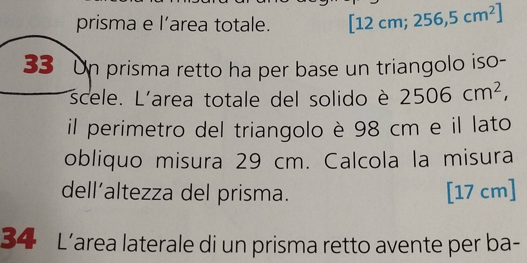 prisma e l’area totale.
[12cm;256,5cm^2]
33 Un prisma retto ha per base un triangolo iso- 
scele. L'area totale del solido è 2506cm^2, 
il perimetro del triangolo è 98 cm e il lato 
obliquo misura 29 cm. Calcola la misura 
dell’altezza del prisma. [17 cm ] 
34 L’area laterale di un prisma retto avente per ba-