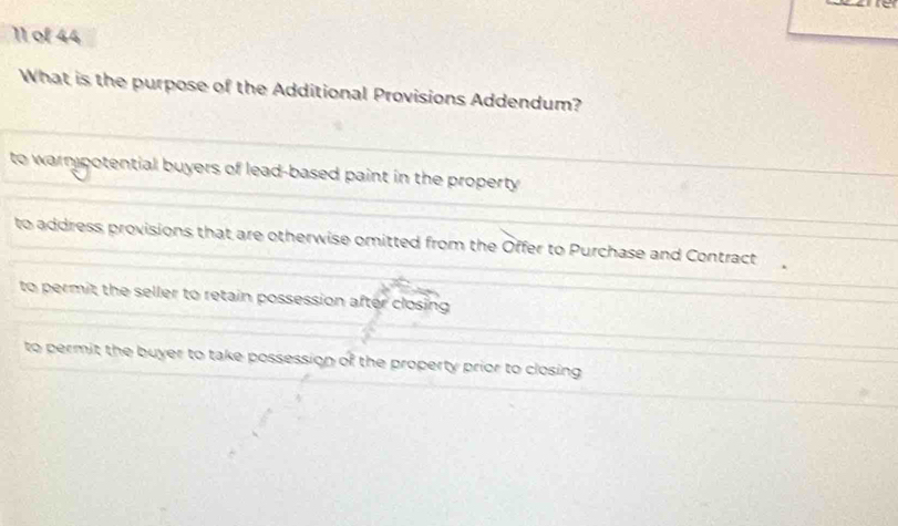 of 44
What is the purpose of the Additional Provisions Addendum?
to warm potential buyers of lead-based paint in the property
to address provisions that are otherwise omitted from the Offer to Purchase and Contract,
to permit the seller to retain possession after closing
to permit the buyer to take possession of the property prior to closing