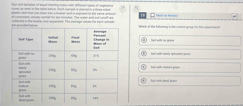 four soil samples of equal starting mass with different types of vegetative
cover, as seen in the table below. Each sample is placed in a three-sided 7
plastic dish that can drain into a beaker and is exposed to the same amount
of consistent, steady rainfall for ten minutes. The water and soil runoff are 19 Mark for Review
AB
collected in the beaker and separated. The average values for each sample
Which of the following is the control group for this experiment?
A Soil with no grass
B Soil with newly sprouted grass
Soil with mature grass
Soil with dead grass