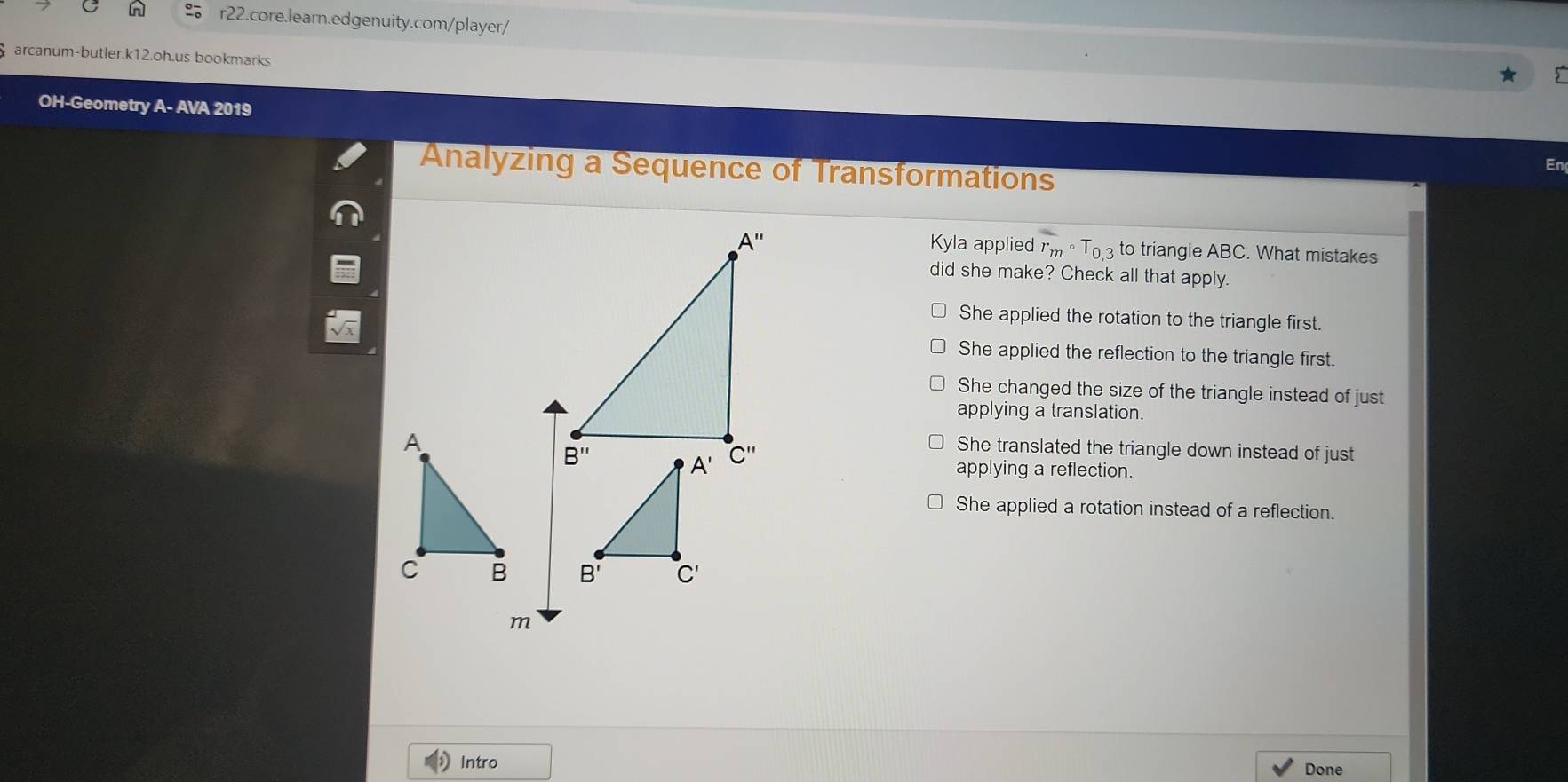 arcanum-butler.k12.oh.us bookmarks
OH-Geometry A- AVA 2019
Analyzing a Sequence of Transformations
En
Kyla applied r_mcirc T_0,3 to triangle ABC. What mistakes
did she make? Check all that apply.
She applied the rotation to the triangle first.
She applied the reflection to the triangle first.
She changed the size of the triangle instead of just
applying a translation.
She translated the triangle down instead of just
applying a reflection.
She applied a rotation instead of a reflection.
 
m
Intro Done