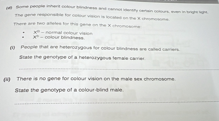 Some people inherit colour blindness and cannot identify certain colours, even in bright light. 
The gene responsible for colour vision is located on the X chromosome. 
There are two alleles for this gene on the X chromosome: 
. X^B- normal colour vision 
. X^b- colour blindness. 
(i) People that are heterozygous for colour blindness are called carriers. 
State the genotype of a heterozygous female carrier. 
_ 
(ii) There is no gene for colour vision on the male sex chromosome. 
State the genotype of a colour-blind male. 
_