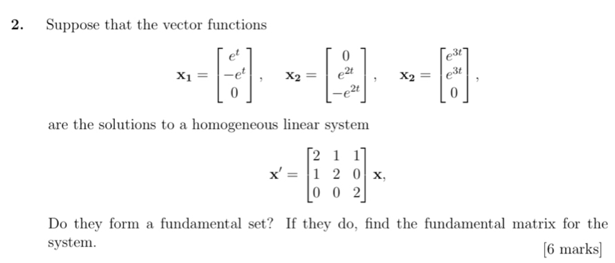 Suppose that the vector functions
x_1=beginbmatrix e^t -e^t 0endbmatrix , x_2=beginbmatrix 0 e^(2t) -e^(2t)endbmatrix , x_2=beginbmatrix e^(3t) e^(3t) 0endbmatrix , 
are the solutions to a homogeneous linear system
X'=beginbmatrix 2&1&1 1&2&0 0&0&2endbmatrix x, 
Do they form a fundamental set? If they do, find the fundamental matrix for the
system. [6 marks]