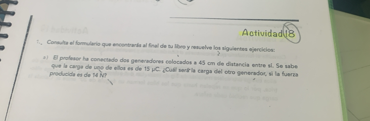 Actividad 18 
1. Consulta el formulario que encontrarás al final de tu libro y resuelve los siguientes ejercicios: 
) El profesor ha conectado dos generadores colocados a 45 cm de distancia entre sí. Se sabe 
que la carga de uno de ellos es de 15 μC. ¿Cuál será la carga del otro generador, si la fuerza 
producida es de 14 N?