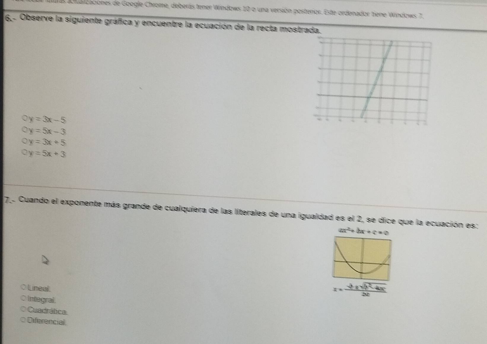 uras actualizaciones de Google Chrome, deberás tener Windows 10 o una versión posterior. Este ordenador tiene Windows 7.
6,- Observe la siguiente gráfica y encuentre la ecuación de la recta mostrada.
y=3x-5
y=5x-3
y=3x+5
1 y=5x+3
7.. Cuando el exponente más grande de cualquiera de las literales de una igualdad es el 2, se dice que la ecuación es:
ax^2+bx+c=0
○Lineal.
x= (-b± sqrt(b^2-4ac))/2ab 
Integral
Cuadrática.
Diferencial