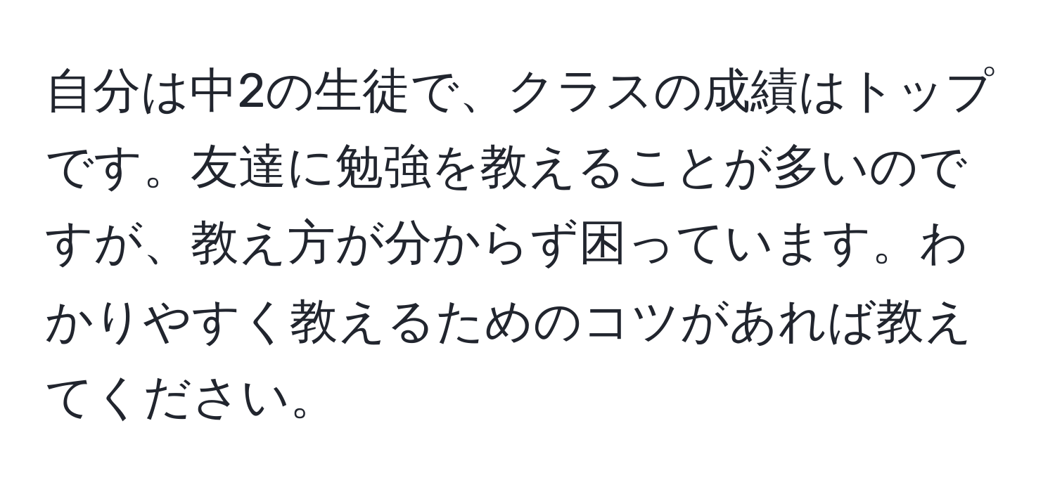 自分は中2の生徒で、クラスの成績はトップです。友達に勉強を教えることが多いのですが、教え方が分からず困っています。わかりやすく教えるためのコツがあれば教えてください。