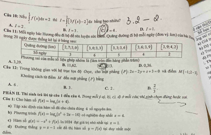 Nếu ∈tlimits _1^(2f(x)dx=2 thì I=∈tlimits _0^2[3f(x)-2]dx bằng bao nhiêu?
A. I=2.
B. I=3. E i=4. D. I=1.
) cận thị(E
Số học 
Cầu 11: Mỗi ngày bác Hương đều đi bộ đề rèn luyện sức khỏc. Quãng đường đi bộ mỗi ngày (đơn vị: km) của bác Hưa úng sai c
trong 20 ngày được t
a) Giá t
b) Độ
e) Tru
u ghép nhóm là (làm tròn đến hàng phần trăm)
d) Ph
. Th
A. 3,39. B. 11,62.
13. D. 0,36.
10 
Câu 12: Trong không gian với hệ trục tọa độ Oxyz, cho mặt phẳng ; (P) 2x-2y+z+3=0 và điểm M(-1;2-3). ng
Khoảng cách từ điểm Mỹ đến mặt phẳng (P) bằng
5t
A. 6 . B. 3 . C. 2 .
D. frac 2)3.
PHÀN II. Thí sinh trả lời từ câu 1 đến câu 4. Trong mỗi ý a), b), c), d) ở mỗi cầu, thí sinh chọn đúng hoặc sai.
Câu 1: Cho hàm số f(x)=log _2(x+4).
a) Tập xác định của hàm số đã cho chứa đúng 4 số nguyên âm.
b) Phương trình f(x)=log _2(x^2+2x-16) có nghiệm duy nhất x=4.
c) Hàm số g(x)=-x^2+f(x). In 1024 đạt giá trị nhỏ nhất tại x=1.
d) Đường thẳng y=x-1 cất đồ thị hàm số y=f(x) tại duy nhất một
điểm.