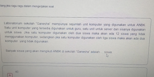 tang jika ragu-ragu dalam mengerjakan soal 
Laboratonium sekolah ''Ganesha'' mempunyai sejumlah unit komputer yang digunakan untuk ANBK. 
Satu unit komputer yang tersedia digunakan untuk guru, satu unit untuk server dan sisanya digunakan 
untuk siswa Jika satu komputer digunakan oleh dua siswa maka akan ada 12 siswa yang tidak 
menggunakan komputer, sedangkan jika satu komputer digunakan oleh tiga siswa maka akan ada dua 
komputer yang tidak digunakan. 
Banyak siswa yang akan mengikuti ANBK di sekolah 'Ganesha'' adalah .... siswa.
40
A