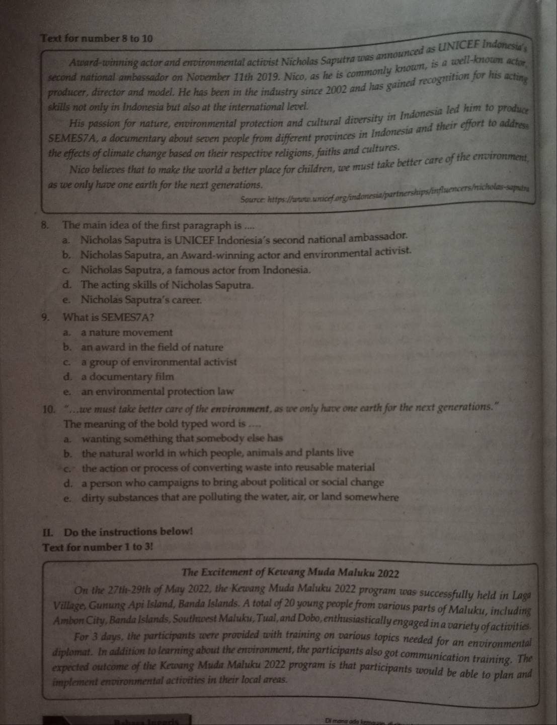 Text for number 8 to 10
Award-winning actor and environmental activist Nicholas Saputra was announced as UNICEF Indonesia's
second national ambassador on November 11th 2019. Nico, as he is commonly known, is a well-known actor
producer, director and model. He has been in the industry since 2002 and has gained recognition for his acting
skills not only in Indonesia but also at the international level.
His passion for nature, environmental protection and cultural diversity in Indonesia led him to produce
SEMES7A, a documentary about seven people from different provinces in Indonesia and their effort to addres
the effects of climate change based on their respective religions, faiths and cultures.
Nico believes that to make the world a better place for children, we must take better care of the environment,
as we only have one earth for the next generations.
Source: https://www.unicef.org/indonesia/partnerships/influencers/nicholas-saputr
8. The main idea of the first paragraph is ....
a. Nicholas Saputra is UNICEF Indonesia’s second national ambassador.
b. Nicholas Saputra, an Award-winning actor and environmental activist.
c. Nicholas Saputra, a famous actor from Indonesia.
d. The acting skills of Nicholas Saputra.
e. Nicholas Saputra’s career.
9. What is SEMES7A?
a. a nature movement
b. an award in the field of nature
c. a group of environmental activist
d. a documentary film
e. an environmental protection law
10. “…we must take better care of the environment, as we only have one earth for the next generations.”
The meaning of the bold typed word is ....
a. wanting something that somebody else has
b. the natural world in which people, animals and plants live
c. the action or process of converting waste into reusable material
d. a person who campaigns to bring about political or social change
e. dirty substances that are polluting the water, air, or land somewhere
II. Do the instructions below!
Text for number 1 to 3!
The Excitement of Kewang Muda Maluku 2022
On the 27th-29th of May 2022, the Kewang Muda Maluku 2022 program was successfully held in Laga
Village, Gunung Api Island, Banda Islands. A total of 20 young people from various parts of Maluku, including
Ambon City, Banda Islands, Southwest Maluku, Tual, and Dobo, enthusiastically engaged in a variety of activities.
For 3 days, the participants were provided with training on various topics needed for an environmental
diplomat. In addition to learning about the environment, the participants also got communication training. The
expected outcome of the Kewang Muda Maluku 2022 program is that participants would be able to plan and
implement environmental activities in their local areas.