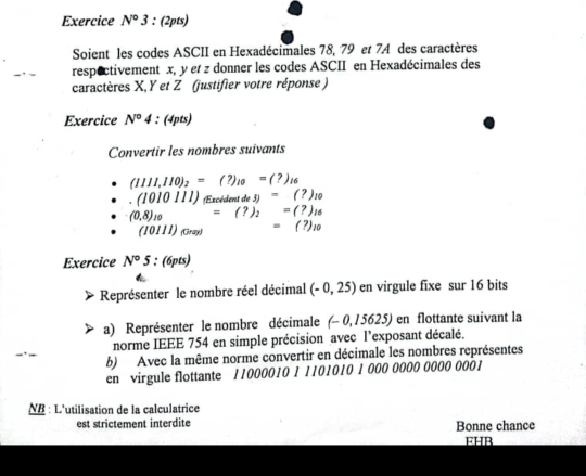 Exercice N°3 : (2pts) 
Soient les codes ASCII en Hexadécimales 78, 79 et 7A des caractères 
respectivement x, y et z donner les codes ASCII en Hexadécimales des 
caractères X, Y et Z (justifier votre réponse ) 
Exercice N^04:(4pts)
Convertir les nombres suivants
(1111,110)_2=(?)_10=(?)_16 .(1010111) cedentde3)=(?)_10
(0,8)_10 =(?)_2=(?)_16
(10111)_lim ) =(?)_10
Exercice N°5 6pts) 
Représenter le nombre réel décimal (-0,25) en virgule fixe sur 16 bits 
a) Représenter le nombre décimale (-0,15625) en flottante suivant la 
norme IEEE 754 en simple précision avec l’exposant décalé. 
b) Avec la même norme convertir en décimale les nombres représentes 
en virgule flottante 11000010 1 1101010 1 000 0000 0000 0001
NB : L'utilisation de la calculatrice 
est strictement interdite Bonne chance 
FHR