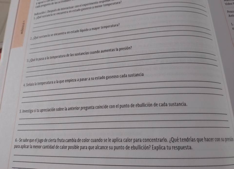 Video I 
Indicación I. Después de interactuar con el experimento responde 
_1 ¿Qué sustancia se encuentra en estado gaseoso a menor temperatura? 
Proc 
Ant 
_ 
_2. ¿Qué sustancia se encuentra en estado líquido a mayor temperatura? 
1. 
u 
_ 
_ 
_3. ¿Qué le pasa a la temperatura de las sustancias cuando aumentas la presión? 
_ 
_4. Señala la temperatura a la que empieza a pasar a su estado gaseoso cada sustancia 
_ 
_ 
5. Investiga si tu apreciación sobre la anterior pregunta coincide con el punto de ebullición de cada sustancia. 
_ 
_ 
6.- Se sabe que el jugo de cierta fruta cambia de color cuando se le aplica calor para concentrarlo. ¿Qué tendrías que hacer con su presión 
para aplicar la menor cantidad de calor posible para que alcance su punto de ebullición? Explica tu respuesta. 
_ 
_ 
_
