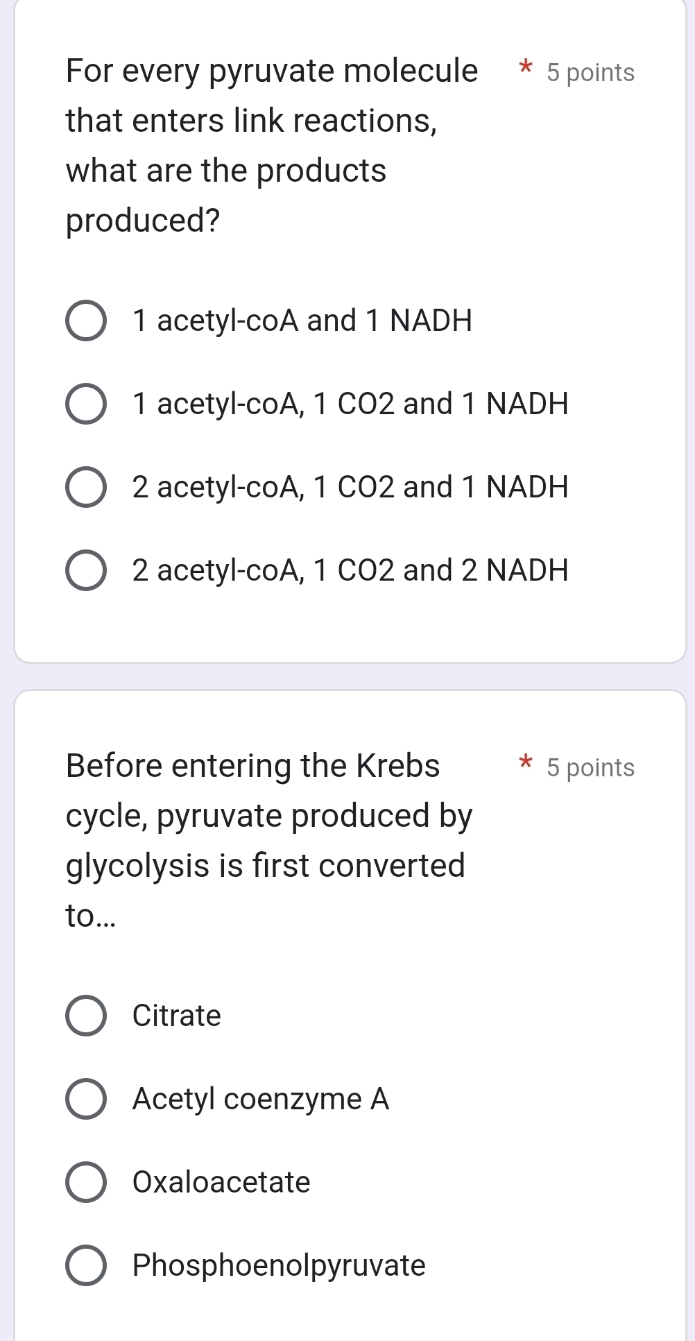 For every pyruvate molecule 5 points
that enters link reactions,
what are the products
produced?
1 acetyl-coA and 1 NADH
1 acetyl-coA, 1 CO2 and 1 NADH
2 acetyl-coA, 1 CO2 and 1 NADH
2 acetyl-coA, 1 CO2 and 2 NADH
Before entering the Krebs 5 points
cycle, pyruvate produced by
glycolysis is first converted
to...
Citrate
Acetyl coenzyme A
Oxaloacetate
Phosphoenolpyruvate