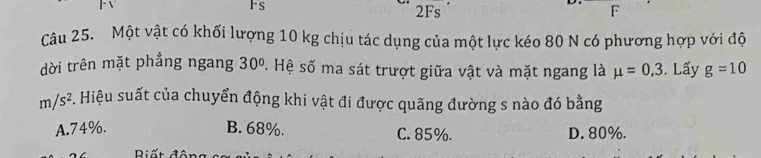 Fs 2Fs F
Câu 25. Một vật có khối lượng 10 kg chịu tác dụng của một lực kéo 80 N có phương hợp với độ
dời trên mặt phầng ngang 30° S. Hệ số ma sát trượt giữa vật và mặt ngang là mu =0,3. Lấy g=10
m/s^2 #. Hiệu suất của chuyển động khi vật đi được quãng đường s nào đó bằng
A. 74%. B. 68%. C. 85%. D. 80%.
D