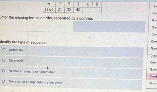 Qu
Que
Enter the missing terms in order, separated by a comma. Que
Que
Que
dentify the type of sequence.
Quies
Arithmetic Ques Ques
Geometric
Ques
Quest
Neither arithmetic nor geometric
Quest
There is not enough information given Sumim