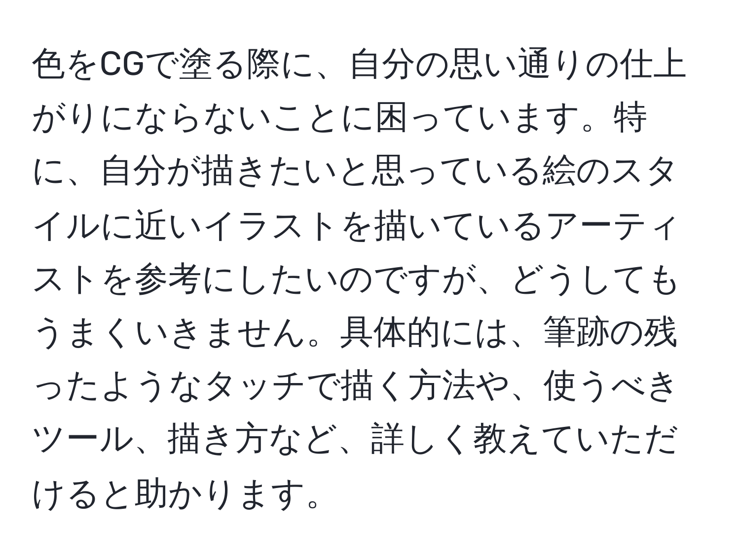 色をCGで塗る際に、自分の思い通りの仕上がりにならないことに困っています。特に、自分が描きたいと思っている絵のスタイルに近いイラストを描いているアーティストを参考にしたいのですが、どうしてもうまくいきません。具体的には、筆跡の残ったようなタッチで描く方法や、使うべきツール、描き方など、詳しく教えていただけると助かります。