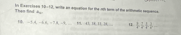 In Exercises 10-12, write an equation for the nth term of the arithmetic sequence. 
Then find a_10. 
10. -5. 4, -6. 6, -7. 8, -9, … 11. 43, 38, 33, 28, … 12.  9/4 ,  7/4 ,  5/4 ,  3/4 ,...