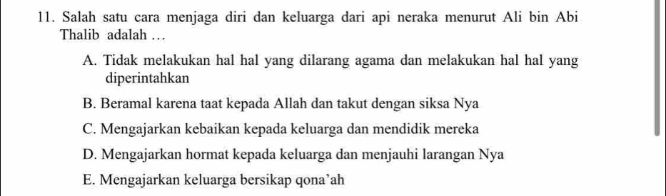 Salah satu cara menjaga diri dan keluarga dari api neraka menurut Ali bin Abi
Thalib adalah …
A. Tidak melakukan hal hal yang dilarang agama dan melakukan hal hal yang
diperintahkan
B. Beramal karena taat kepada Allah dan takut dengan siksa Nya
C. Mengajarkan kebaikan kepada keluarga dan mendidik mereka
D. Mengajarkan hormat kepada keluarga dan menjauhi larangan Nya
E. Mengajarkan keluarga bersikap qona’ah