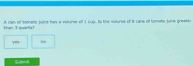 than 3 quarts? A can of tomato juice has a volume of 1 cup. Is the volume of 8 cans of tomato juice greater
yes no
Submit