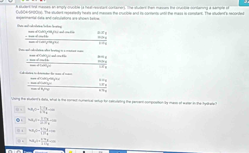 A student first masses an empty crucible (a heat-resistant container). The student then masses the crucible containing a sample of
CuSO4·5H2O(s). The student repeatedly heats and masses the crucible and its contents until the mass is constant. The student's recorded
experimental data and calculations are shown below.
Data and calculation before heating;
frac beginarrayr massofCuSO_4=M_5MsifO(s)(s) -massof(nudCl_4)endarray massofCaSO_4· 3H_2O(s) and crucible
beginarrayr 21.37g 19.24g 2.13gendarray
Data and calculation after heating to a constant mass:
frac beginarrayr sumedCuSO_4(s)endarray beginarrayr sumed(ren hline endarray  and crucible
beginarrayr 20.61g 19.24g hline 1.37gendarray
Calculation to determine the mass of water:
frac beginarrayr numeofCuSO_4^((n_2)(X_2))memol(CuSO_4(s)
2.13g
 (1.37g)/0.76g 
Using the student's data, what is the correct numerical setup for calculating the percent composition by mass of water in the hydrate?
1 % H_2O= (2.13g)/0.76g * 100
) 2. 34H_2O= (2.13g)/21.37g * 100
3 % H_2O= (0.76g)/1.37g * 100
4 % H_2O= (0.76g)/2.13g * 100