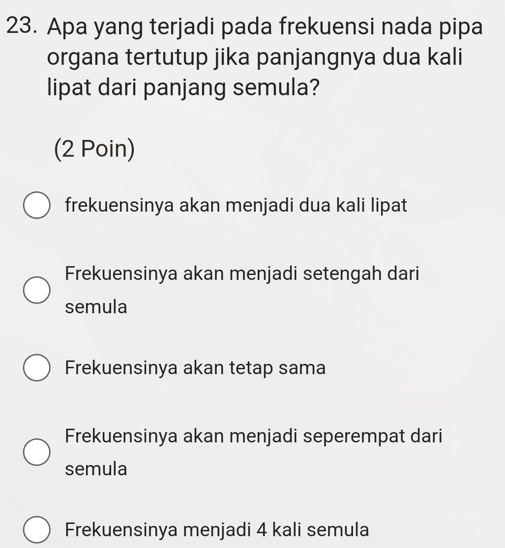 Apa yang terjadi pada frekuensi nada pipa
organa tertutup jika panjangnya dua kali
lipat dari panjang semula?
(2 Poin)
frekuensinya akan menjadi dua kali lipat
Frekuensinya akan menjadi setengah dari
semula
Frekuensinya akan tetap sama
Frekuensinya akan menjadi seperempat dari
semula
Frekuensinya menjadi 4 kali semula