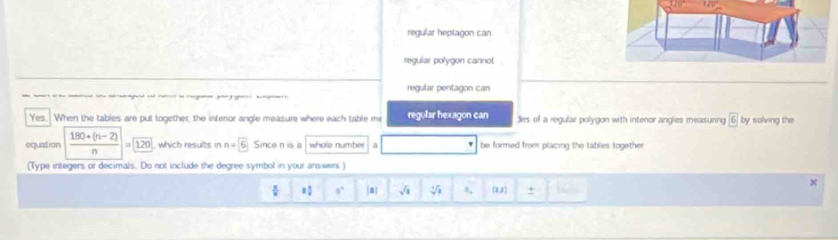 regular heptagon can
regular polygon cannot
regular pentagon can
ể l h g t 
Yes. When the tables are put together, the interior angle measure where each table me regular hexagon can des of a regular polygon with intenor angles measuring boxed 6 by solving the
equation  (180+(n-2))/n = 120 , which results in n=boxed 6 Since n is a whole number a be formed from placing the tables togethe 
(Type integers or decimals. Do not include the degree symbol in your answers )
= 8/4  s° m sqrt(a) sqrt[4](8]8) 8. (1,x) +