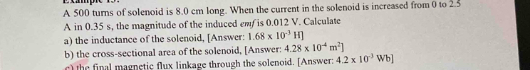 Exampe n 
A 500 turns of solenoid is 8.0 cm long. When the current in the solenoid is increased from 0 to 2.5
A in 0.35 s, the magnitude of the induced emf is 0.012 V. Calculate 
a) the inductance of the solenoid, [Answer: 1.68* 10^(-3)H]
b) the cross-sectional area of the solenoid, [Answer: 4.28* 10^(-4)m^2]
c) the final magnetic flux linkage through the solenoid. [Answer: 4.2* 10^(-3)Wb]