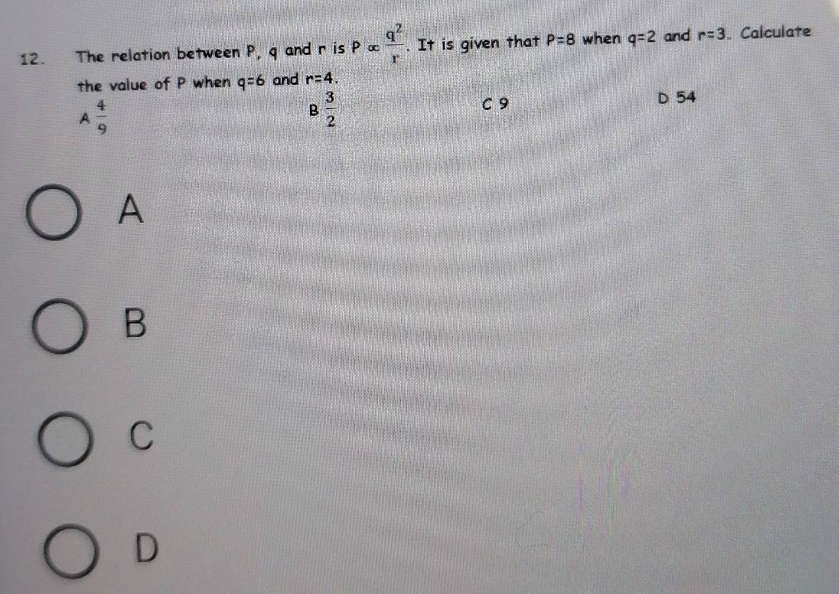 The relation between P, q and r is Palpha  q^2/r . It is given that P=8 when q=2 and r=3. Calculate
the value of P when q=6 and r=4.
A  4/9 
B 3/2 
C 9 D 54
A
B
C
D