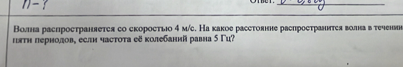 )-  
Oter._ 
Волна распространяетея со скоростьо 4 м/с. На какое расстояние распространится волна в τечении 
πяΤη лернолов, если частоτа её колебаний равна 5 Γц?