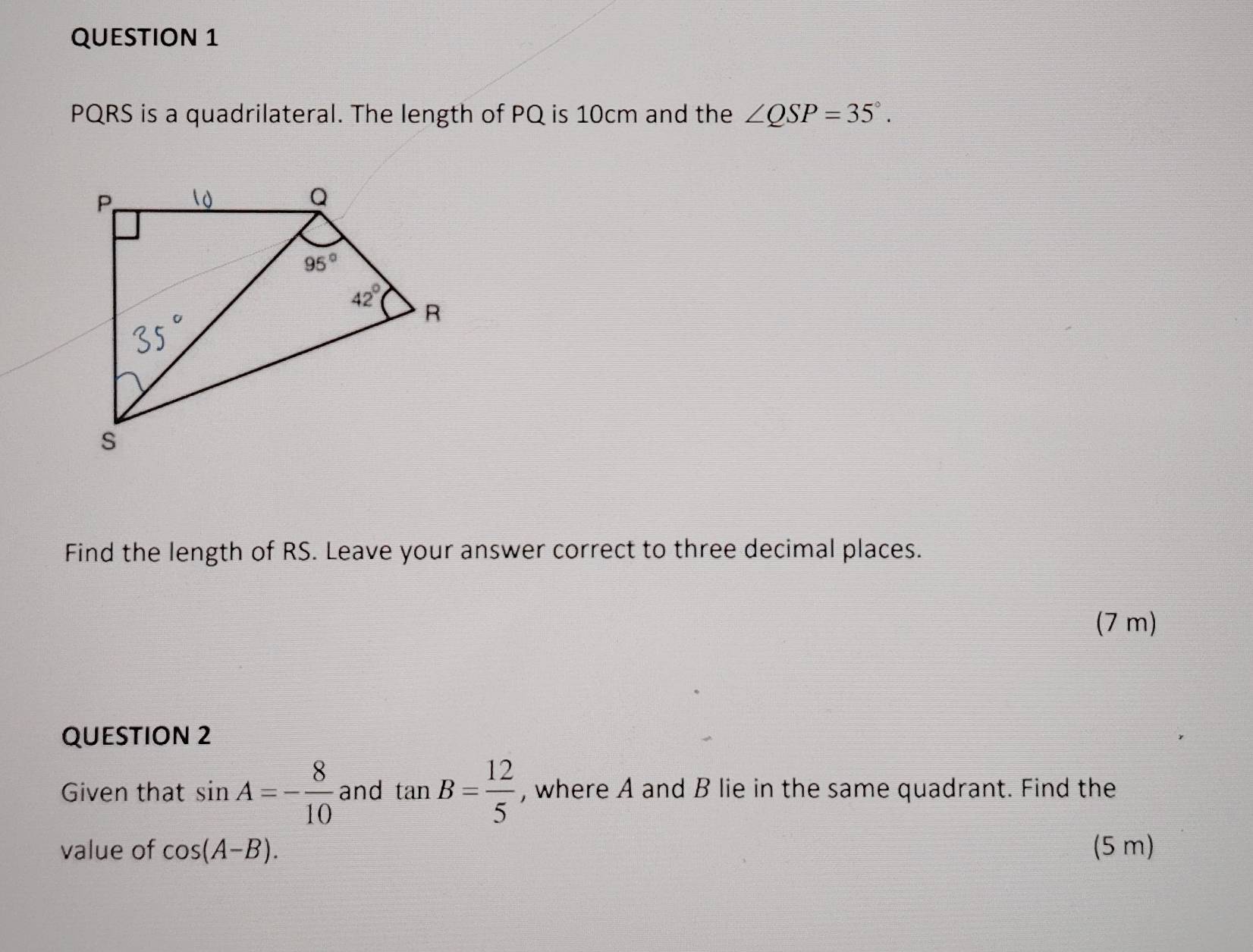 PQRS is a quadrilateral. The length of PQ is 10cm and the ∠ QSP=35°.
Find the length of RS. Leave your answer correct to three decimal places.
(7 m)
QUESTION 2
Given that sin A=- 8/10  and tan B= 12/5  , where A and B lie in the same quadrant. Find the
value of cos (A-B). (5 m)