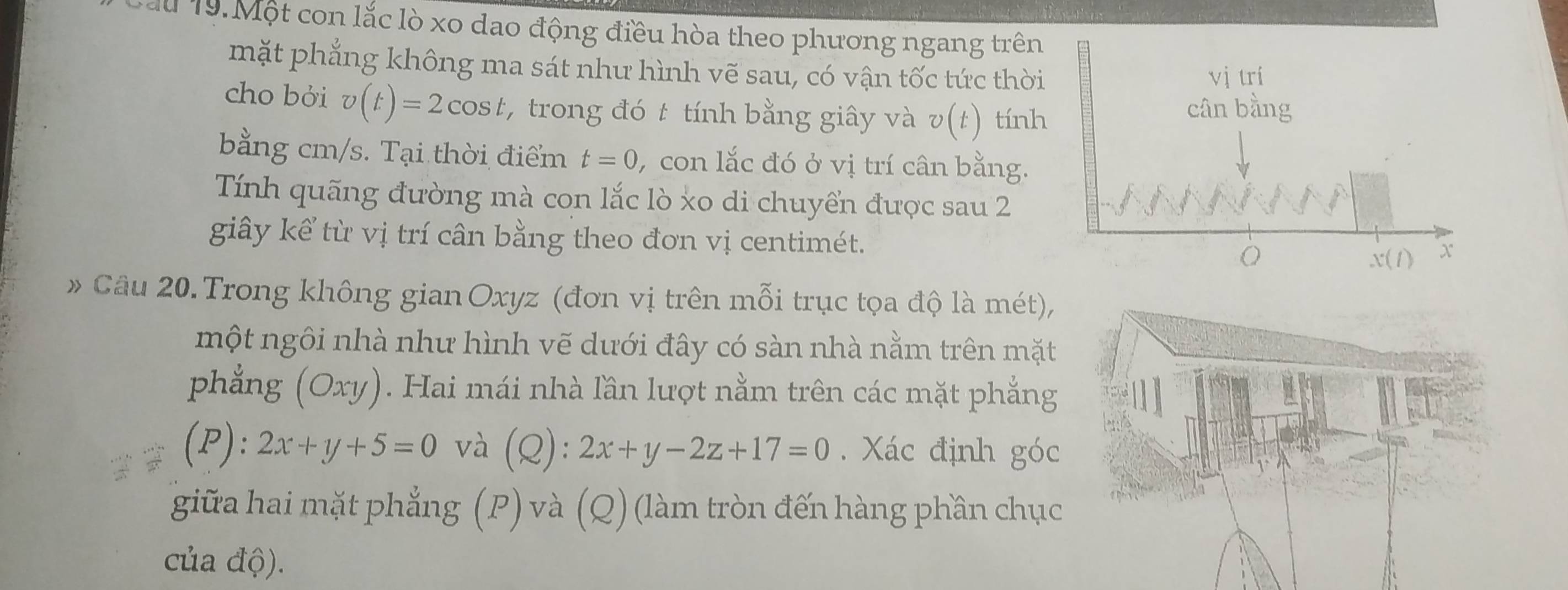 Tu 19. Một con lắc lò xo dao động điều hòa theo phương ngang trên
mặt phẳng không ma sát như hình vẽ sau, có vận tốc tức thời
cho bỏi v(t)=2cos t , trong đó t tính bằng giây và v(t) tính
bằng cm/s. Tại thời điểm t=0 , con lắc đó ở vị trí cân bằng.
Tính quãng đường mà con lắc lò xo di chuyển được sau 2
giây kể từ vị trí cân bằng theo đơn vị centimét.
Câu 20.Trong không gian Oxyz (đơn vị trên mỗi trục tọa độ là mét),
một ngôi nhà như hình vẽ dưới đây có sàn nhà nằm trên mặt
phẳng (Oxy). Hai mái nhà lần lượt nằm trên các mặt phẳng
(P): 2x+y+5=0 và (Q):2x+y-2z+17=0. Xác định góc
giữa hai mặt phẳng (P) và (Q) (làm tròn đến hàng phần chục
của độ).