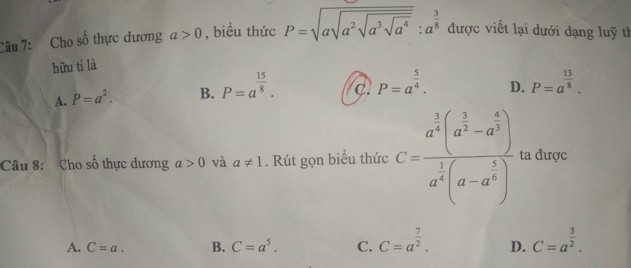 Cho số thực dương a>0 , biểu thức P=sqrt(asqrt a^2sqrt a^3sqrt a^4):a^(frac 3)8 được viết lại dưới dạng luỹ th
hữu tỉ là
A. P=a^2.
B. P=a^(frac 15)8.
c. P=a^(frac 5)4.
D. P=a^(frac 13)8. 
Câu 8: Cho Cwidehat O thực dương a>0 và a!= 1. Rút gọn biểu thức C=frac a^(frac 1)3(a^(frac 3)2-a^(frac 5)6)a^(frac 1)3(a-a^(frac 5)6) ta được
A. C=a. B. C=a^5. C. C=a^(frac 7)2.
D. C=a^(frac 3)2.