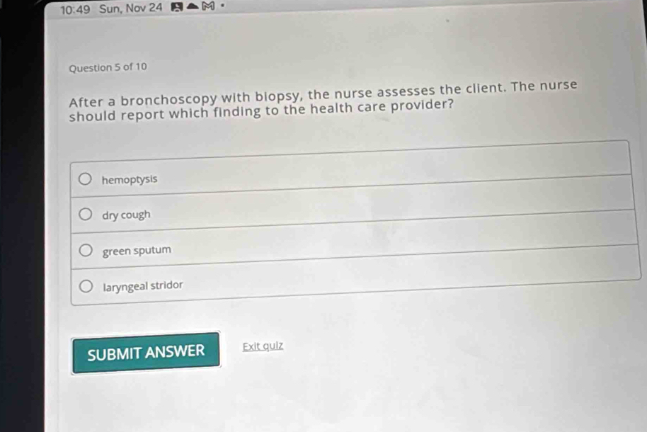 10:49 Sun, Nov 24
Question 5 of 10
After a bronchoscopy with biopsy, the nurse assesses the client. The nurse
should report which finding to the health care provider?
hemoptysis
dry cough
green sputum
laryngeal stridor
SUBMIT ANSWER Exit quiz