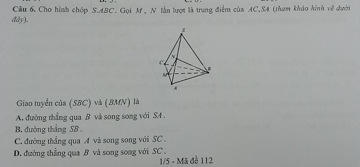 Cho hình chóp S. ABC. Gọi M , N lần lượt là trung điểm của AC,SA (tham khảo hình vẽ dưới
đây).
s
N
C
B
M
A
Giao tuyến của (SBC) và (BMN) là
A. đường thẳng qua B và song song với SA .
B. đường thẳng SB .
C. đường thẳng qua A và song song với SC .
D. đường thẳng qua B và song song với SC .
1/5 - Mã đề 112