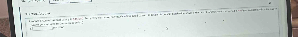 × 
Practice Another 
Leonard's current annual salary is $45,000. Ten years from now, how much will he need to earn to retain his present purchasing power if the rate of inflation over that period is 4%/year compounded continuously? 
(Round your answer to the nearest dollar.) 
5 _  per year