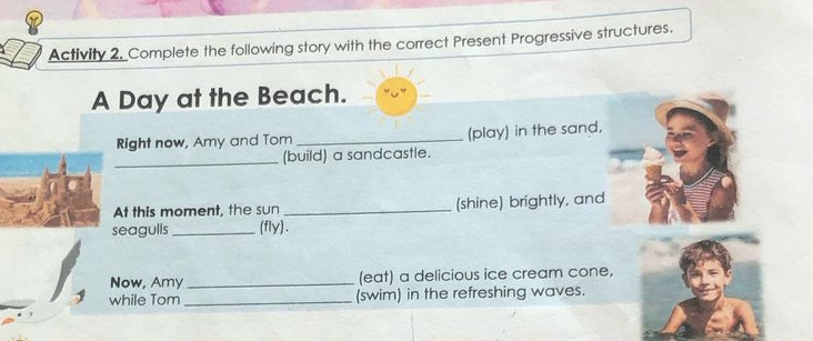 Activity 2, Complete the following story with the correct Present Progressive structures. 
A Day at the Beach. 
Right now, Amy and Tom_ (play) in the sand, 
_(build) a sandcastle. 
At this moment, the sun _(shine) brightly, and 
seagulls _(fly). 
Now, Amy_ (eat) a delicious ice cream cone, 
while Tom _(swim) in the refreshing waves.